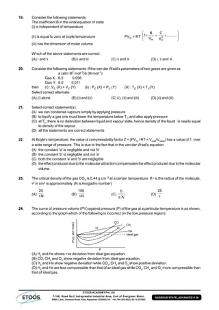 ETOOS ACADEMY Pvt. Ltd
F-106, Road No.2 Indraprastha Industrial Area, End of Evergreen Motor,
BSNL Lane, Jhalawar Road, Kota, Rajasthan (324005) Tel. : +91-744-242-5022, 92-14-233303
GASEOUS STATE_ADVANCED # 29
19. Consider the following statements:
The coefficient B in the virial equation of state
(i) is independent of temperature
(ii) is equal to zero at boyle temperature PVm = RT 







 ..........
V
C
V
B
1 2
mm
(iii) has the dimension of molar volume
Which of the above statements are correct.
(A) i and ii (B) i and iii (C) ii and iii (D) i, ii and iii
20. Consider the following statements: If the van der Waal’s parameters of two gases are given as
a (atm lit2 mol–2)b (lit mol–1)
Gas X: 6.5 0.056
Gas Y: 8.0 0.011
then (i) : VC (X) < VC (Y) (ii) : PC (X) < PC (Y) (iii) : TC (X) < TC(Y)
Select correct alternate:
(A) (i) alone (B) (i) and (ii) (C) (i), (ii) and (iii) (D) (ii) and (iii)
21. Select correct statement(s):
(A) we can condense vapours simply by applying pressure
(B) to liquify a gas one must lower the temperature below TC and also apply pressure
(C) at Tc, there is no distinction between liquid and vapour state, hence density of the liquid is nearly equal
to density of the vapour
(D) all the statements are correct statements
22. At Boyle's temperature, the value of compressibility factor Z = (PVm / RT = Vreal/Videal) has a value of 1, over
a wide range of pressure. This is due to the fact that in the van der Waal’s equation
(A) the constant 'a' is negligible and not 'b'
(B) the constant 'b' is negligible and not 'a'
(C) both the constant 'a' and 'b' are negligible
(D) the effect produced due to the molecular attraction compensates the effect produced due to the molecular
volume
23. The critical density of the gas CO2 is 0.44 g cm–3 at a certain temperature. If r is the radius of the molecule,
r3 in cm3 is approximately. (N is Avogadro number)
(A) N
25
 (B) N
100
 (C)
N
6

(D) 
25
24. The curve of pressure volume (PV) against pressure (P) of the gas at a particular temperature is as shown,
according to the graph which of the following is incorrect (in the low pressure region):
(A) H2
and He shows +ve deviation from ideal gas equation.
(B) CO, CH4
and O2
show negative deviation from ideal gas equation.
(C) H2
and He show negative deviation while CO2
, CH4
and O2
show positive deviation.
(D) H2
and He are less compressible than that of an ideal gas while CO2
, CH4
and O2
more compressible than
that of ideal gas.
 