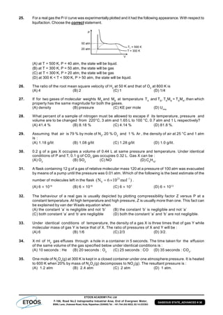 ETOOS ACADEMY Pvt. Ltd
F-106, Road No.2 Indraprastha Industrial Area, End of Evergreen Motor,
BSNL Lane, Jhalawar Road, Kota, Rajasthan (324005) Tel. : +91-744-242-5022, 92-14-233303
GASEOUS STATE_ADVANCED # 30
25. For a real gas the P-V curve was experimentally plotted and it had the following appearance. With respect to
liquifaction. Choose the correct statement.
(A) at T = 500 K, P = 40 atm, the state will be liquid.
(B) at T = 300 K, P = 50 atm, the state will be gas
(C) at T < 300 K, P > 20 atm, the state will be gas
(D) at 300 K < T < 500 K, P > 50 atm, the state will be liquid.
26. The ratio of the root mean square velocity of H2
at 50 K and that of O2
at 800 K is
(A) 4 (B) 2 (C) 1 (D) 1/4
27. If for two gases of molecular weights MA
and MB
at temperature TA
and TB
, TA
MB
= TB
MA
, then which
property has the same magnitude for both the gases.
(A) density (B) pressure (C) KE per mole (D) Urms
28. What percent of a sample of nitrogen must be allowed to escape if its temperature, pressure and
volume are to be changed from 220°C, 3 atm and 1.65 L to 100 °C, 0.7 atm and 1 L respectively?
(A) 41.4 % (B) 8.18 % (C) 4.14 % (D) 81.8 %.
29. Assuming that air is 79 % by mole of N2
, 20 % O2
and 1 % Ar , the density of air at 25 °C and 1 atm
is :
(A) 1.18 g/lit (B) 1.08 g/lit (C) 1.28 g/lit (D) 1.0 g/lit.
30. 0.2 g of a gas X occupies a volume of 0.44 L at same pressure and temperature. Under identical
conditions of P and T, 0.1 g of CO2
gas occupies 0.32 L. Gas X can be :
(A) O2
(B) SO2
(C) NO (D) C4
H10
.
31. A flask containing 12 g of a gas of relative molecular mass 120 at a pressure of 100 atm was evacuated
by means of a pump until the pressure was 0.01 atm. Which of the following is the best estimate of the
number of molecules left in the flask
23 –1
0(N 6 10 mol )  .
(A) 6  1019
(B) 6  1018
(C) 6  107
(D) 6  1013
32. The behaviour of a real gas is usually depicted by plotting compressibility factor Z versus P at a
constant temperature. At high temperature and high pressure, Z is usually more than one. This fact can
be explained by van der Waals equation when
(A) the constant ‘a’ is negligible and not ‘b’ (B) the constant ‘b’ is negligible and not ‘a’
(C) both constant ‘a’ and ‘b’ are negligible (D) both the constant ‘a’ and ‘b’ are not negligible.
33. Under identical conditions of temperature, the density of a gas X is three times that of gas Y while
molecular mass of gas Y is twice that of X. The ratio of pressures of X and Y will be :
(A) 6 (B) 1/6 (C) 2/3 (D) 3/2.
34. X ml of H2
gas effuses through a hole in a container in 5 seconds. The time taken for the effusion
of the same volume of the gas specified below under identical conditions is :
(A) 10 seconds : He (B) 20 seconds : O2
(C) 25 seconds : CO (D) 35 seconds : CO2
.
35. One mole of N2
O4
(g) at 300 K is kept in a closed container under one atmosphere pressure. It is heated
to 600 K when 20% by mass of N2
O4
(g) decomposes to NO2
(g). The resultant pressure is :
(A) 1.2 atm (B) 2.4 atm (C) 2 atm (D) 1 atm.
 