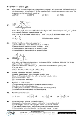 ETOOS ACADEMY Pvt. Ltd
F-106, Road No.2 Indraprastha Industrial Area, End of Evergreen Motor,
BSNL Lane, Jhalawar Road, Kota, Rajasthan (324005) Tel. : +91-744-242-5022, 92-14-233303
GASEOUS STATE_ADVANCED # 31
More than one choice type
36. A gas cylinder containing cooking gas can withstand a pressure of 14.9 atmosphere. The pressure guaze of
cylinder indicates 12 atmosphere at 27 ºC. Due to sudden fire in the building temperature starts rising. The
temperature at which cylinder will explode is :
(A) 372.5 K (B) 99.5 ºC (C) 199 ºC (D) 472.5 k
37.
For the above graph, drawn for two different samples of gases at two different temperatures. T1
and T2
, which
of the following statements is/are necessarily true.
(A) If T2
> T1
, MB
is necessarily greater than MA
(B) If T1
> T2
, MA
is necessarily greater than MB
(C)
B
2
M
T
>
A
1
M
T
(D) Nothing can be predicted
38. Which of the following statements are correct ?
(A) Helium diffuses at a rate 8.65 times as much as CO does.
(B) Helium escapes at a rate 2.65 times as fast as CO does.
(C) Helium escapes at a rate 4 times as fast as CO2 does.
(D) Helium escapes at a rate 4 times as fast as SO2 does.
39.
In the above maxwellian plot at two different temperature which of the following statements may be true
(A) Area under the two plots is the same
(B) Fraction of molecules with speed u1 at T1 > fraction of molecules having speed u2 at T2
(C) U2 > U1 and T2 > T1
(D) UMPS at T1 < UMPS at T2 ; URMS at T1 < URMS at T2
40. Which of the following are correct statements ?
(A) vander Waals constant ‘a’ is a measure of attractive force
(B) van der Waals constant ‘b’ is also called co-volume or excluded volume
(C) ‘b’ is expressed in L mol–1
(D) ‘a’ is expressed in atm L2 mol–2
41. A gas can be easily liquefied
(A) When its inversion temperature equals the Boyle temperature
(B) under reversible adiabatic expansion
(C) under pressure when it is cooled to below the critical temperature
(D) at low pressure and above the critical temperature.
42. According to Charles’s law :
(A)
T
1
V  (B) K
dT
dV
P






(C) K
dV
dT
P






(D) 0
T
V
T
1
2







43. The temperature of ideal gas can be increased by
(A) decreasing the volume and pressure but keeping the amount constant
(B) increasing the pressure but keeping the volume and amount constant
(C) decreasing the amount but keeping the volume and pressure constant
(D) increasing the amount but keeping the volume and pressure constant
 