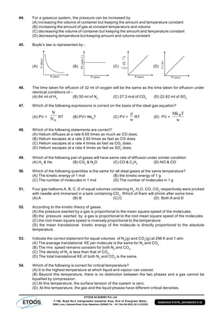 ETOOS ACADEMY Pvt. Ltd
F-106, Road No.2 Indraprastha Industrial Area, End of Evergreen Motor,
BSNL Lane, Jhalawar Road, Kota, Rajasthan (324005) Tel. : +91-744-242-5022, 92-14-233303
GASEOUS STATE_ADVANCED # 32
44. For a gaseous system, the pressure can be increased by
(A) increasing the volume of container but keeping the amount and temperature constant
(B) increasing the amount of gas at constant temperature and volume
(C) decreasing the volume of container but keeping the amount and temperature constant
(D) decreasing temperature but keeping amount and volume constant
45. Boyle’s law is represented by -
(A) (B) (C) (D)
46. The time taken for effusion of 32 ml of oxygen will be the same as the time taken for effusion under
identical conditions of –
(A) 64 ml of H2
(B) 50 ml of N2
(C) 27.3 mol of CO2
(D) 22.62 ml of SO2
47. Which of the following expressions is correct on the basis of the ideal gas equation?
(A) PV =
AN
N
RT (B) PV= NkB
T (C) PV =
w

RT (D) PV =
w
TMkB
48. Which of the following statements are correct?
(A) Helium diffuses at a rate 8.65 times as much as CO does.
(B) Helium escapes at a rate 2.65 times as fast as CO does.
(C) Helium escapes at a rate 4 times as fast as CO2
does.
(D) Helium escapes at a rate 4 times as fast as SO2
does.
49. Which of the following pair of gases will have same rate of diffusion under similar condition
(A) H2
& He (B) CO2
& N2
O (C) CO & C2
H4
(D) NO & CO
50. Which of the following quantities is the same for all ideal gases at the same temperature?
(A) The kinetic energy of 1 mol (B) the kinetic energy of 1 g
(C) The number of molecules in 1 mol (D) The number of molecules in 1 g
51. Four gas balloons A, B, C, D of equal volumes containing H2
, H2
O, CO, CO2
respectively were pricked
with needle and immersed in a tank containing CO2
. Which of them will shrink after some time.
(A) A (B) B (C) C (D) Both A and D
52. According to the kinetic theory of gases.
(A) the pressure exerted by a gas is proportional to the mean square speed of the molecules.
(B) the pressure exerted by a gas is proportional to the root mean square speed of the molecules
(C) the root mean square speed is inversely proportional to the temperature.
(D) the mean translational kinetic energy of the molecule is directly proportional to the absolute
temperature.
53. Indicate the correct statement for equal volumes of N2
(g) and CO2
(g) at 298 K and 1 atm.
(A) The average translational KE per molecule is the same for N2
and CO2
(B) The rms speed remains constant for both N2
and CO2
.
(C) The density of N2
is less than that of CO2
.
(D) The total translational KE of both N2
and CO2
is the same.
54. Which of the following is correct for critical temperature?
(A) It is the highest temperature at which liquid and vapour can coexist.
(B) Beyond this temperature, there is no distinction between the two phases and a gas cannot be
liquefied by compression.
(C) At this temperature, the surface tension of the system is zero.
(D) At this temperature, the gas and the liquid phases have different critical densities.
 