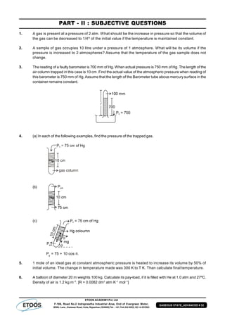ETOOS ACADEMY Pvt. Ltd
F-106, Road No.2 Indraprastha Industrial Area, End of Evergreen Motor,
BSNL Lane, Jhalawar Road, Kota, Rajasthan (324005) Tel. : +91-744-242-5022, 92-14-233303
GASEOUS STATE_ADVANCED # 33
PART - II : SUBJECTIVE QUESTIONS
1. A gas is present at a pressure of 2 atm. What should be the increase in pressure so that the volume of
the gas can be decreased to 1/4th
of the initial value if the temperature is maintained constant.
2. A sample of gas occupies 10 litre under a pressure of 1 atmosphere. What will be its volume if the
pressure is increased to 2 atmospheres? Assume that the temperature of the gas sample does not
change.
3. The reading of a faulty barometer is 700 mm of Hg. When actual pressure is 750 mm of Hg. The length of the
air column trapped in this case is 10 cm .Find the actual value of the atmospheric pressure when reading of
this barometer is 750 mm of Hg.Assume that the length of the Barometer tube above mercury surface in the
container remains constant.
4. (a) In each of the following examples, find the pressure of the trapped gas.
(b)
(c)
Pg
= 75 + 10 cos .
5. 1 mole of an ideal gas at constant atmospheric pressure is heated to increase its volume by 50% of
initial volume. The change in temperature made was 300 K to T K. Than calculate final temperature.
6. A balloon of diameter 20 m weights 100 kg. Calculate its pay-load, if it is filled with He at 1.0 atm and 27ºC.
Density of air is 1.2 kg m–3
. [R = 0.0082 dm3
atm K–1
mol–1
]
 