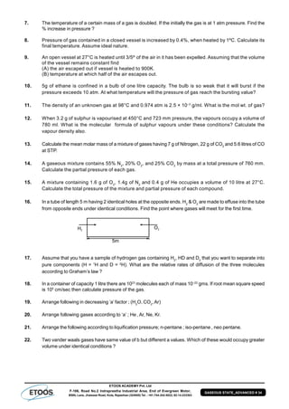 ETOOS ACADEMY Pvt. Ltd
F-106, Road No.2 Indraprastha Industrial Area, End of Evergreen Motor,
BSNL Lane, Jhalawar Road, Kota, Rajasthan (324005) Tel. : +91-744-242-5022, 92-14-233303
GASEOUS STATE_ADVANCED # 34
7. The temperature of a certain mass of a gas is doubled. If the initially the gas is at 1 atm pressure. Find the
% increase in pressure ?
8. Pressure of gas contained in a closed vessel is increased by 0.4%, when heated by 1ºC. Calculate its
final temperature. Assume ideal nature.
9. An open vessel at 27°C is heated until 3/5th
of the air in it has been expelled. Assuming that the volume
of the vessel remains constant find
(A) the air escaped out if vessel is heated to 900K.
(B) temperature at which half of the air escapes out.
10. 5g of ethane is confined in a bulb of one litre capacity. The bulb is so weak that it will burst if the
pressure exceeds 10 atm. At what temperature will the pressure of gas reach the bursting value?
11. The density of an unknown gas at 98°C and 0.974 atm is 2.5 × 10–3
g/ml. What is the mol wt. of gas?
12. When 3.2 g of sulphur is vapourised at 450°C and 723 mm pressure, the vapours occupy a volume of
780 ml. What is the molecular formula of sulphur vapours under these conditions? Calculate the
vapour density also.
13. Calculate the mean molar mass of a mixture of gases having 7 g of Nitrogen, 22 g of CO2
and 5.6 litres of CO
at STP.
14. A gaseous mixture contains 55% N2
, 20% O2
, and 25% CO2
by mass at a total pressure of 760 mm.
Calculate the partial pressure of each gas.
15. A mixture containing 1.6 g of O2
, 1.4g of N2
and 0.4 g of He occupies a volume of 10 litre at 27°C.
Calculate the total pressure of the mixture and partial pressure of each compound.
16. In a tube of length 5 m having 2 identical holes at the opposite ends. H2
& O2
are made to effuse into the tube
from opposite ends under identical conditions. Find the point where gases will meet for the first time.
17. Assume that you have a sample of hydrogen gas containing H2
, HD and D2
that you want to separate into
pure components (H = 1
H and D = 2
H). What are the relative rates of diffusion of the three molecules
according to Graham’s law ?
18. In a container of capacity 1 litre there are 1023
molecules each of mass 10–22
gms. If root mean square speed
is 105
cm/sec then calculate pressure of the gas.
19. Arrange following in decreasing ’a’ factor ; (H2
O, CO2
,Ar)
20. Arrange following gases according to ‘a’ ; He, Ar, Ne, Kr.
21. Arrange the following according to liquification pressure; n-pentane ; iso-pentane , neo pentane.
22. Two vander waals gases have same value of b but different a values. Which of these would occupy greater
volume under identical conditions ?
 