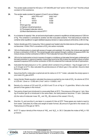 ETOOS ACADEMY Pvt. Ltd
F-106, Road No.2 Indraprastha Industrial Area, End of Evergreen Motor,
BSNL Lane, Jhalawar Road, Kota, Rajasthan (324005) Tel. : +91-744-242-5022, 92-14-233303
GASEOUS STATE_ADVANCED # 35
23. The vander waals constant for HCI are a = 371.843 KPa.dm6
mol–2
and b = 40.8 cm3 mol–1 find the critical
constant of this substance.
24. The vander waals constant for gases A, B and C are as follows :
Gas a/dm6
KPa mol–2
b/dm3
mol–1
A 405.3 0.027
B 1215.9 0.030
C 607.95 0.032
Which gas has
(i) Highest critical temperature
(ii) The largest molecular volume
(iii) Most ideal behaviour around STP ?
25. In a container of capacity 1 litre, air and some liquid water is present in equilibrium at total pressure of 200 mm
of Hg. This container is connected to another one litre evacuated container. Find total pressure inside the
container when equilibrium is again stablised (aqueous tension or vapour pressure at this temp. is 96 mm Hg).
26. Carbon dioxide gas (CO2
) measuring 1 litre is passed over heated coke the total volume of the gases coming
out becomes 1.6 litre. Find % conversion of CO2
into carbon monoxide.
27. 100 ml of hydrocarbon is mixed with excess of oxygen and exploded. On cooling, the mixture was reported
to have a contraction of 250 ml. The remaining gas when passed through a solution of aqueous KOH, the
mixture shows a further contraction of 300 ml. Find molecular formula of the hydrocarbon.
28. 100 ml of an hydrocarbon is burnt in excess of oxygen in conditions so that water formed gets condensed out
the total contraction in volume of reaction mixture was found to be 250 ml when the reaction mixture is further
exposed to aqueous KOH a further contraction of 300 ml is observed find molecular formula of hydrocarbon.
29. Calculate the total pressure in a 10 L cylinder which contains 0.4 g of helium, 1.6g of oxygen and 1.4
g of nitrogen at 27°C. Also calculate the partial pressure of helium gas in the cylinder. Assume ideal
behaviour for gases.
30. Assuming that N2
molecules is spherical and its radius is 2×10–10
meter, calculate the empty space in
one mole of N2
gas at NTP.
31. Using Vander Waals equation calculate the pressure exerted by one mole of CO2
. Its volume at 373 K
is 0.05 dm3
. Given a = 3.592 atm L2
mol–2
and b = 0.0426 L mol–1
.
32. Density of a mixture of CO and CO2
at 303 K and 73 cm of Hg is 1.5 gram/litre. What is the mole
percent of two gases in the mixture.
33. Two grams of gas A are introduced in a evacuated flask at 25°C. The pressure of the gas is 1 atm. Now
3g of another gas B is introduced in the same flask, the total pressure becomes 1.5 atm. Calculate
(A) the ratio of molecular mass AM and BM (B) volume of the vessel, if A is O2
.
34. One litre O2
and one litre H2
are taken in a vessel of 2 litre at STP. These gases are made to react to
form water. Calculate (A) moles and weight of water formed. (B) amount of gas left in the vessel. (C)
Total pressure of the gas at 100°C.
35. At 27 °C vapour density of the mixture of NO2
and N2
O4
is 38.3. Calculate the moles of NO2
in 100
g mixture.
 