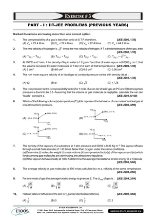 ETOOS ACADEMY Pvt. Ltd
F-106, Road No.2 Indraprastha Industrial Area, End of Evergreen Motor,
BSNL Lane, Jhalawar Road, Kota, Rajasthan (324005) Tel. : +91-744-242-5022, 92-14-233303
GASEOUS STATE_ADVANCED # 36
PART - I : IIT-JEE PROBLEMS (PREVIOUS YEARS)
Marked Questions are having more than one correct option.
1. The compressibility of a gas is less than unity at S.T.P. therefore, [JEE-2000, 1/35]
(A) Vm > 22.4 litres (B) Vm < 22.4 litres (C) Vm = 22.4 litres (D) Vm = 44.8 litres
2. The rms velocity of hydrogen is 7 times the rms velocity of nitrogen. If T is the temperature of the gas, then
[JEE-2000, 1/35]
(A) )N()H( 22
TT  (B) )N()H( 22
TT  (C) )N()H( 22
TT  (D) )N()H( 22
T7T 
3. At 100°C and 1 atm, if the density of liquid water is 1.0 g cm–3 and that of water vapour is 0.0006 g cm–3, that
the volume occupied by water molecules in 1 liter of st eam at that temperature is :[JEE-2000, 1/35]
(A) 6 cm3 (B) 60 cm3 (C) 0.6 cm3 (D) 0.06 cm3
4. The root mean square velocity of an ideal gas at constant pressure varies with density (d) as :
[JEE-2001, 1/35]
(A) d2 (B) d (C) d (D) d1
5. The compression factor (compressibility factor) for 1 mole of a van der Waals’ gas at 0ºC and100 atmosphere
pressure is found to be 0.5. Assuming that the volume of gas molecule is negligible, calculate the van der
Waals’. constant a. [JEE-2001, 5/100]
6. Which of the following volume (v)-temperature (T) plots represent the behaviour of one mole of an ideal gas at
one atmospheric pressure. [JEE-2002, 3/90]
(A) (B)
(C) (D)
7. The density of the vapours of a substance at 1 atm pressure and 500 K is 0.36 Kg m–3.The vapour effuses
through a small hole at a rate of 1.33 times faster than oxygen under the same conditions.
(a) Determine (i) molecular weight (ii) molar volume (iii) compression factor(z) of the vapours and (iv) which
forces among gas molecules are dominating, the attractive or repulsive.
(b) If the vapours behave ideally at 1000 K determine the average translational kinetic energy of a molecule.
[JEE-2002, 5/60]
8. The average velocity of gas molecules is 400 m/sec calculate its r.m.s. velocity at the same temperature.
[JEE-2003, 2/60]
9. For one mole of gas the average kinetic energy is given as E. The Urms of gas is : [JEE-2004, 3/84]
(A)
M
E2
(B)
M
E3
(C)
M3
E2
(D)
M2
E3
10. Ratio of rates of diffusion of He and CH4 (under identical conditions). [JEE-2005, 3/84]
(A)
2
1
(B) 3 (C)
3
1
(D) 2
 