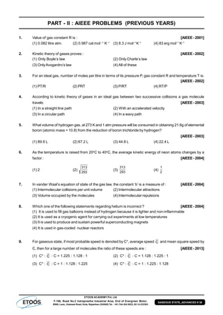 ETOOS ACADEMY Pvt. Ltd
F-106, Road No.2 Indraprastha Industrial Area, End of Evergreen Motor,
BSNL Lane, Jhalawar Road, Kota, Rajasthan (324005) Tel. : +91-744-242-5022, 92-14-233303
GASEOUS STATE_ADVANCED # 38
PART - II : AIEEE PROBLEMS (PREVIOUS YEARS)
1. Value of gas constant R is : [AIEEE- 2001]
(1) 0.082 litre atm. (2) 0.987 cal mol –1
K–1
(3) 8.3 J mol–1
K–1
(4) 83 erg mol–1
K–1
2. Kinetic theory of gases proves : [AIEEE- 2002]
(1) Only Boyle’s law (2) Only Charle’s law
(3) OnlyAvogardro’s law (4) All of these
3. For an ideal gas, number of moles per litre in terms of its pressure P, gas constant R and temperature T is:
[AIEEE- 2002]
(1) PT/R (2) PRT (3) P/RT (4) RT/P
4. According to kinetic theory of gases in an ideal gas between two successive collisions a gas molecule
travels: [AIEEE- 2003]
(1) In a straight line path (2) With an accelerated velocity
(3) In a circular path (4) In a wavy path
5. What volume of hydrogen gas, at 273 K and 1 atm pressure will be consumed in obtaining 21.6g of elemental
boron (atomic mass = 10.8) from the reduction of boron trichloride by hydrogen?
[AIEEE- 2003]
(1) 89.6 L (2) 67.2 L (3) 44.8 L (4) 22.4 L
6. As the temperature is raised from 20o
C to 40o
C, the average kinetic energy of neon atoms changes by a
factor : [AIEEE- 2004]
(1) 2 (2)
293
313
(3)
293
313
(4)
2
1
7. In vander Waal’s equation of state of the gas law, the constant ‘b’ is a measure of : [AIEEE- 2004]
(1) Intermolecular collisions per unit volume (2) Intermolecular attractions
(3) Volume occupied by the molecules (4) Intermolecular repulsions
8. Which one of the following statements regarding helium is incorrect ? [AIEEE- 2004]
(1) It is used to fill gas balloons instead of hydrogen because it is lighter and non-inflammable
(2) It is used as a cryogenic agent for carrying out experiments at low temperatures
(3) It is used to produce and sustain powerful superconducting magnets
(4) It is used in gas-cooled nuclear reactors
9. For gaseous state, if most probable speed is denoted by C*, average speed C and mean square speed by
C, then for a large number of molecules the ratio of these speeds are : [AIEEE- 2013]
(1) C* : C : C = 1.225 : 1.128 : 1 (2) C* : C : C = 1.128 : 1.225 : 1
(3) C* : C : C = 1 : 1.128 : 1.225 (4) C* : C : C = 1 : 1.225 : 1.128
 