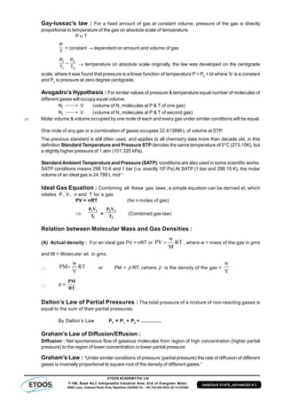 ETOOS ACADEMY Pvt. Ltd
F-106, Road No.2 Indraprastha Industrial Area, End of Evergreen Motor,
BSNL Lane, Jhalawar Road, Kota, Rajasthan (324005) Tel. : +91-744-242-5022, 92-14-233303
GASEOUS STATE_ADVANCED # 3
Gay-lussac’s law : For a fixed amount of gas at constant volume, pressure of the gas is directly
proportional to temperature of the gas on absolute scale of temperature.
P  T
T
P
= constant  dependent on amount and volume of gas
2
2
1
1
T
P
T
P
  temperature on absolute scale originally, the law was developed on the centigrade
scale, where it was found that pressure is a linear function of temperature P = P0
+ bt where ‘b’ is a constant
and P0
is pressure at zero degree centigrade.
Avogadro’s Hypothesis : For similar values of pressure & temperature equal number of molecules of
different gases will occupy equal volume.
N1
 V (volume of N1
molecules at P & T of one gas)
N1
 V (volume of N1
molecules at P & T of second gas)
 Molar volume & volume occupied by one mole of each and every gas under similar conditions will be equal.
One mole of any gas or a combination of gases occupies 22.413996 L of volume at STP.
The previous standard is still often used, and applies to all chemistry data more than decade old, in this
definition Standard Temperature and Pressure STP denotes the same temperature of 0°C (273.15K), but
a slightly higher pressure of 1 atm (101.325 kPa).
Standard Ambient Temperature and Pressure (SATP), conditions are also used in some scientific works.
SATP conditions means 298.15 K and 1 bar (i.e. exactly 105
Pa) At SATP (1 bar and 298.15 K), the molar
volume of an ideal gas is 24.789 L mol–1
Ideal Gas Equation : Combining all these gas laws , a simple equation can be derived at, which
relates P , V , n and T for a gas
PV = nRT (for n moles of gas)

1 1
1
P V
T =
2 2
2
P V
T (Combined gas law)
Relation between Molecular Mass and Gas Densities :
(A) Actual density : For an ideal gas PV = nRT or
w
PV RT
M
 , where w = mass of the gas in gms
and M = Molecular wt. in gms.

w
PM RT
V
 or PM =  RT, (where  is the density of the gas =
w
V
 d =
PM
ñ
RT
Dalton’s Law of Partial Pressures : The total pressure of a mixture of non-reacting gases is
equal to the sum of their partial pressures.
By Dalton’s Law PT
= P1
+ P2
+ ..............
Graham’s Law of Diffusion/Effusion :
Diffusion : Net spontaneous flow of gaseous molecules from region of high concentration (higher partial
pressure) to the region of lower concentration or lower partial pressure
Graham’s Law : “Under similar conditions of pressure (partial pressure) the rate of diffusion of different
gases is inversely proportional to square root of the density of different gases.”
 
