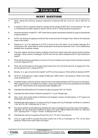 ETOOS ACADEMY Pvt. Ltd
F-106, Road No.2 Indraprastha Industrial Area, End of Evergreen Motor,
BSNL Lane, Jhalawar Road, Kota, Rajasthan (324005) Tel. : +91-744-242-5022, 92-14-233303
GASEOUS STATE_ADVANCED # 39
NCERT QUESTIONS
1. What will be the minimum pressure required to compress 500 dm3
of air at 1 bar to 200 dm3
at
30 ºC ?
2. A vessel of 120 mL capacity contains a certain amount of gas at 35ºC and 1.2 bar pressure. The gas
is transferred to another vessel of volume 180 mL at 35 ºC. What would be its pressure ?
3. Using the equation of state PV = nRT; show that at a given temperature density of a gas is proportional
to gas pressure P.
4. At 0ºC; the density of a gaseous oxide at 2 bar is same as that of nitrogen 5 bar. What is the molecular
mass of the oxide?
5. Pressure of 1 g of an ideal gas A at 27ºC is found to be 2 bar when 2 g of another ideal gas B is
introduced in the same flask at same temperature the pressure becomes 3 bar. Find a relationship
between their molecular masses.
6. The drain cleaner, Drainex contains small bits of aluminium which react with caustic soda to produce
hydrogen. What volume of hydrogen at 20ºC and one bar will be released when 0.15g of aluminum
reacts?
7. What will the pressure exerted by a mixture of 3.2 g of methane and 4.4g of carbon dioxide contained
in a 9 dm3
flask at 27ºC?
8. What will be the pressure of the gas mixture when 0.5L of H2
at 0.8 bar and 2.0L of oxygen at 0.7 bar
are introduced in at I L vessel at 27ºC?
9. Density of a gas is found to be 5.4g/dm3
at 27ºC at 2 bar pressure. What will be its density at STP?
10. 34.05 mL of phosphorus vapour weighs 0.0625 g at 546ºC and 0.1 bar pressure. What is the molar
mass of phosphorus ?
11. A student forgot to add the reaction mixture to the round bottomed flask at 27ºC but put it on the flame.
After a lapse of time, he realised his mistake, using a pyrometer he found the temperature of the flask
was 477ºC. What fraction of air would have been expelled out?
12. Calculate the temperature of 4.0 moles of a gas occupying 5 dm3
at 3.32 bar.
13. Calculate the total number of electrons present in 1.4 g of nitrogen gas.
14. How much time would it take to distribute one Avogadro number of wheat grains, if 1010
grains are
distributed each second ?
15. Calculate the total pressure in a mixture of 8 g of oxygen and 4 g of hydrogen confined in a vessel of
1 dm3
at 27ºC. (R = 0.083 bar dm3
K–1
mol–1
).
16. Pay load is defined as the difference between the mass of displaced air and the mass of the balloon .
Calculate the pay load when a balloon of radius 10m, mass 100kg is filled with helium at 1.66 bar at
27ºC. (density of air = 1.2 kg m–3
and R = 0.083 bar dm3
K–1
mol–1
)
17. Calculate the volume occupied by 8.8 g of CO2
at 31.1ºC and 1 bar pressure.
18. 2.9 g of a gas at 95ºC occupied the same volume as 0.184 g of hydrogen at 17ºC, at the same
pressure, What is the molar mass of the gas?
 