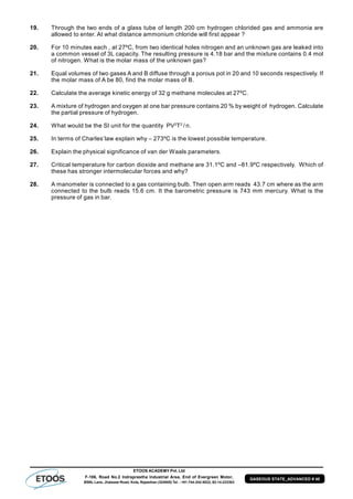 ETOOS ACADEMY Pvt. Ltd
F-106, Road No.2 Indraprastha Industrial Area, End of Evergreen Motor,
BSNL Lane, Jhalawar Road, Kota, Rajasthan (324005) Tel. : +91-744-242-5022, 92-14-233303
GASEOUS STATE_ADVANCED # 40
19. Through the two ends of a glass tube of length 200 cm hydrogen chlorided gas and ammonia are
allowed to enter. At what distance ammonium chloride will first appear ?
20. For 10 minutes each , at 27ºC, from two identical holes nitrogen and an unknown gas are leaked into
a common vessel of 3L capacity. The resulting pressure is 4.18 bar and the mixture contains 0.4 mol
of nitrogen. What is the molar mass of the unknown gas?
21. Equal volumes of two gases A and B diffuse through a porous pot in 20 and 10 seconds respectively. If
the molar mass of A be 80, find the molar mass of B.
22. Calculate the average kinetic energy of 32 g methane molecules at 27ºC.
23. A mixture of hydrogen and oxygen at one bar pressure contains 20 % by weight of hydrogen. Calculate
the partial pressure of hydrogen.
24. What would be the SI unit for the quantity PV2
T2
/ n.
25. In terms of Charles’law explain why – 273ºC is the lowest possible temperature.
26. Explain the physical significance of van der Waals parameters.
27. Critical temperature for carbon dioxide and methane are 31.1ºC and –81.9ºC respectively. Which of
these has stronger intermolecular forces and why?
28. A manometer is connected to a gas containing bulb. Then open arm reads 43.7 cm where as the arm
connected to the bulb reads 15.6 cm. It the barometric pressure is 743 mm mercury. What is the
pressure of gas in bar.
 