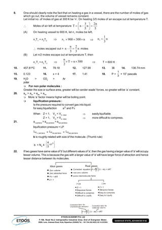 ETOOS ACADEMY Pvt. Ltd
F-106, Road No.2 Indraprastha Industrial Area, End of Evergreen Motor,
BSNL Lane, Jhalawar Road, Kota, Rajasthan (324005) Tel. : +91-744-242-5022, 92-14-233303
GASEOUS STATE_ADVANCED # 42
9. One should clearly note the fact that on heating a gas in a vessel, there are the number of moles of gas
which go out, the volume of vessel remains constant.
Let initial no. of moles of gas at 300 K be ‘n’. On heating 3/5 moles of air escape out at temperature T.
 Moles of air left at temperature
3 2n
T n – n
5 5
 
  
 
(A) On heating vessel to 900 K, let n1
moles be left,
n1
T1
= n2
T2
 n1
900 300 n    1
1
n n
3

 moles escaped out =
n 2
n – n
3 3
 moles
(B) Let n/2 moles escape out at temperature T, then
n1
T1
= n2
T2

n
T n 300
2
    T = 600 K
10. 457.81ºC 11. 78.18 12. 127.99 13. 36 14. 136.74 mm
15. 0.123 16. x = 4 17. 1.41 18. P =
3
1
× 107
pascals
19. H2
O > CO2
> Ar
polar
For non polar molecules :
Greater the size or surface area, greater will be vander waals' forces, so greater will be ’a’ constant.
20. aKr
> aAr
> aNe
> aHe
More ‘a’ factor means higher will be boiling point.
 liquification pressure :
Is the pressure required to convert gas into liquid.
for easy liquefaction a and P
When Z < 1, Vm
< Vm, ideal  easily liquifiable
Z > 1, Vm
> Vm, ideal  more difficult to compress.
21. an-pentene
> aiso-pentane
> aneo-pentane
liquification pressure = LP
etanpennPL  < etanpenisoPL < etanpenneoPL
b is roughly related with size of the molecule. (Thumb rule)
b = NA
4






 3
r
3
4
22. If two gases have same value of 'b' but different values of 'a', then the gas having a larger value of 'a' will occupy
lesser volume. This is because the gas with a larger value of 'a' will have larger force of attraction and hence
lesser distance between its molecules.
 