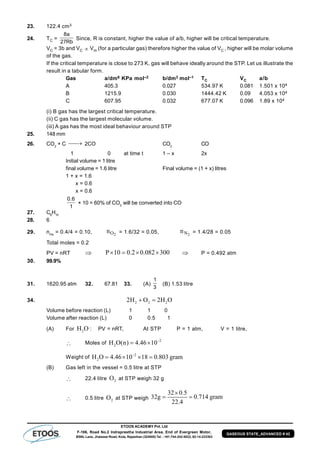 ETOOS ACADEMY Pvt. Ltd
F-106, Road No.2 Indraprastha Industrial Area, End of Evergreen Motor,
BSNL Lane, Jhalawar Road, Kota, Rajasthan (324005) Tel. : +91-744-242-5022, 92-14-233303
GASEOUS STATE_ADVANCED # 43
23. 122.4 cm3
24. TC =
Rb27
a8
Since, R is constant, higher the value of a/b, higher will be critical temperature.
VC = 3b and VC  Vm (for a particular gas) therefore higher the value of VC , higher will be molar volume
of the gas.
If the critical temperature is close to 273 K, gas will behave ideally around the STP. Let us illustrate the
result in a tabular form.
Gas a/dm6 KPa mol–2 b/dm3 mol–1 TC VC a/b
A 405.3 0.027 534.97 K 0.081 1.501 x 104
B 1215.9 0.030 1444.42 K 0.09 4.053 x 104
C 607.95 0.032 677.07 K 0.096 1.89 x 104
(i) B gas has the largest critical temperature.
(ii) C gas has the largest molecular volume.
(iii) A gas has the most ideal behaviour around STP
25. 148 mm
26. CO2
+ C  2CO CO2
CO
1 0 at time t 1 – x 2x
Initial volume = 1 litre
final volume = 1.6 litre Final volume = (1 + x) litres
1 + x = 1.6
x = 0.6
x = 0.6
1
6.0
× 10 = 60% of CO2
will be converted into CO
27. C6
H10
28. 6
29. nHe
= 0.4/4 = 0.10, 2On = 1.6/32 = 0.05, 2Nn = 1.4/28 = 0.05
Total moles = 0.2
PV = nRT  P 10 0.2 0.082 300     P = 0.492 atm
30. 99.9%
31. 1620.95 atm 32. 67.81 33. (A)
1
3
(B) 1.53 litre
34. 2 2 22H O 2H O 
Volume before reaction (L) 1 1 0
Volume after reaction (L) 0 0.5 1
(A) For 2H O : PV = nRT,, At STP P = 1 atm, V = 1 litre,
 Moles of
–2
2H O(n) 4.46 10 
Weight of
–2
2H O 4.46 10 18 0.803 gram   
(B) Gas left in the vessel = 0.5 litre at STP
 22.4 litre 2O at STP weigh 32 g
 0.5 litre 2O at STP weigh
32 0.5
32g 0.714 gram
22.4

 
 
