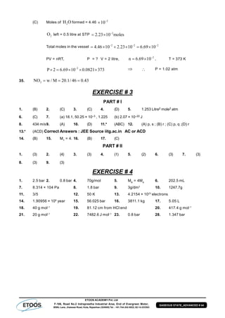 ETOOS ACADEMY Pvt. Ltd
F-106, Road No.2 Indraprastha Industrial Area, End of Evergreen Motor,
BSNL Lane, Jhalawar Road, Kota, Rajasthan (324005) Tel. : +91-744-242-5022, 92-14-233303
GASEOUS STATE_ADVANCED # 44
(C) Moles of 2H O formed = 4.46 –2
10
2O left = 0.5 litre at STP –2
2.23 10 moles 
Total moles in the vessel –2 –2 –2
4.46 10 2.23 10 6.69 10     
PV = nRT, P = ? V = 2 litre,
–2
n 6.69 10  , T = 373 K
–2
P 2 6.69 10 0.0821 373       P = 1.02 atm
35. 2NO w / M 20.1/ 46 0.43  
EXERCISE # 3
PART # I
1. (B) 2. (C) 3. (C) 4. (D) 5. 1.253 Litre2 mole2 atm
6. (C) 7. (a) 18.1, 50.25 × 10–3 , 1.225 (b) 2.07 × 10–20 J
8. 434 m/s9. (A) 10. (D) 11.* (ABC) 12. (A) p, s ; (B) r ; (C) p, q ;(D) r
13.* (ACD) Correct Answers : JEE Source iitg.ac.in AC or ACD
14. (B) 15. MY
= 4. 16. (B) 17. (C)
PART # II
1. (3) 2. (4) 3. (3) 4. (1) 5. (2) 6. (3) 7. (3)
8. (3) 9. (3)
EXERCISE # 4
1. 2.5 bar 2. 0.8 bar 4. 70g/mol 5. MB
= 4MA
6. 202.5 mL
7. 8.314 × 104 Pa 8. 1.8 bar 9. 3g/dm3
10. 1247.7g
11. 3/5 12. 50 K 13. 4.2154 × 1023
electrons
14. 1.90956 × 106
year 15. 56.025 bar 16. 3811.1 kg 17. 5.05 L
18. 40 g mol–1
19. 81.12 cm from HCl end 20. 417.4 g mol–1
21. 20 g mol–1
22. 7482.6 J mol–1
23. 0.8 bar 28. 1.347 bar
 