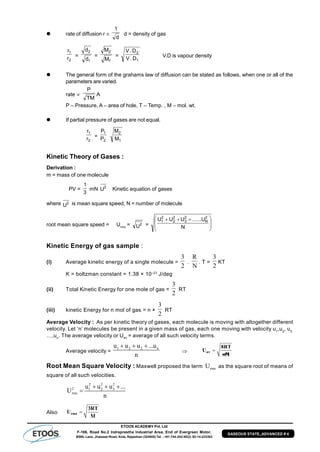 ETOOS ACADEMY Pvt. Ltd
F-106, Road No.2 Indraprastha Industrial Area, End of Evergreen Motor,
BSNL Lane, Jhalawar Road, Kota, Rajasthan (324005) Tel. : +91-744-242-5022, 92-14-233303
GASEOUS STATE_ADVANCED # 4
 rate of diffusion r 
d
1
d = density of gas
2
1
r
r
=
1
2
d
d
=
1
2
M
M
=
1
2
D.V
D.V
V.D is vapour density
 The general form of the grahams law of diffusion can be stated as follows, when one or all of the
parameters are varied.
rate 
TM
P
A
P – Pressure, A – area of hole, T – Temp. , M – mol. wt.
 If partial pressure of gases are not equal.
2
1
r
r
=
2
1
P
P
1
2
M
M
Kinetic Theory of Gases :
Derivation :
m = mass of one molecule
PV =
3
1
mN 2
U Kinetic equation of gases
where 2
U is mean square speed, N = number of molecule
root mean square speed = Urms
= 2
U = 






 
N
U......UUU 2
N
2
3
2
2
2
1
Kinetic Energy of gas sample :
(i) Average kinetic energy of a single molecule =
2
3
.
N
R
. T =
2
3
KT
K = boltzman constant = 1.38 × 10–23
J/deg
(ii) Total Kinetic Energy for one mole of gas =
2
3
RT
(iii) kinetic Energy for n mol of gas = n ×
2
3
RT
Average Velocity : As per kinetic theory of gases, each molecule is moving with altogether different
velocity. Let ‘n’ molecules be present in a given mass of gas, each one moving with velocity u1
,u2
, u3,
…,un
. The average velocity or Uav = average of all such velocity terms.
Average velocity =
1 2 2 nu u u ...u
n
  
 av
8RT
U
ðM
Root Mean Square Velocity : Maxwell proposed the term rmsU as the square root of means of
square of all such velocities.
2 2 2
2 1 2 3
rms
u u u ...
U
n
  

Also rms
3RT
U
M
 