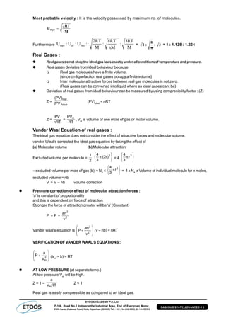 ETOOS ACADEMY Pvt. Ltd
F-106, Road No.2 Indraprastha Industrial Area, End of Evergreen Motor,
BSNL Lane, Jhalawar Road, Kota, Rajasthan (324005) Tel. : +91-744-242-5022, 92-14-233303
GASEOUS STATE_ADVANCED # 5
Most probable velocity : It is the velocity possessed by maximum no. of molecules.
mpv
2RT
U
M
Furthermore mpv av rms
2RT 8RT 3RT
U : U : U :: : :
M M M
=
8
2 : : 3
ð
= 1 : 1.128 : 1.224
Real Gases :
 Real gases do not obey the ideal gas laws exactly under all conditions of temperature and pressure.
 Real gases deviates from ideal behaviour because
 Real gas molecules have a finite volume.
{since on liquefaction real gases occupy a finite volume}
 Inter molecular attractive forces between real gas molecules is not zero.
{Real gases can be converted into liquid where as ideal gases cant be}
 Deviation of real gases from ideal behaviour can be measured by using compresibility factor : (Z)
Z =
ideal
real
)PV(
)PV(
(PV)ideal
= nRT
Z =
nRT
PV
=
RT
PVm
, VM
is volume of one mole of gas or molar volume.
Vander Waal Equation of real gases :
The ideal gas equation does not consider the effect of attractive forces and molecular volume.
vander Waal's corrected the ideal gas equation by taking the effect of
(a) Molecular volume (b) Molecular attraction
Excluded volume per molecule =
2
1






 3
)r2(
3
4
= 4






 3
r
3
4
excluded volume per mole of gas (b) = NA
4






 3
r
3
4
= 4 x NA
x Volume of individual molecule for n moles,
excluded volume = nb
Vi
= V – nb volume correction
 Pressure correction or effect of molecular attraction forces :
‘a’ is constant of proportionality
and this is dependent on force of attraction
Stronger the force of attraction greater will be ‘a’ (Constant)
Pi
= P + 2
2
v
an
Vander waal’s equation is








 2
2
v
an
P (v – nb) = nRTT
VERIFICATION OF VANDER WAAL’S EQUATIONS :








 2
mV
a
P (Vm
– b) = RT
 AT LOW PRESSURE (at separate temp.)
At low pressure Vm
will be high.
Z = 1 – RTV
a
m
Z < 1
Real gas is easily compressible as compared to an ideal gas.
 