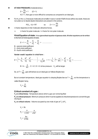 ETOOS ACADEMY Pvt. Ltd
F-106, Road No.2 Indraprastha Industrial Area, End of Evergreen Motor,
BSNL Lane, Jhalawar Road, Kota, Rajasthan (324005) Tel. : +91-744-242-5022, 92-14-233303
GASEOUS STATE_ADVANCED # 6
 AT HIGH PRESSURE (moderate temp.)
Z =
RT
Pb
+ 1 (Z > 1)
If Z > 1, then gas is more difficult to compress as compared to an ideal gas.
 For H2
or He a ~ 0 because molecules are smaller in size or vander Wall's forces will be very weak, these are
non polar so no dipole-dipole interactions are present in the actions.
P(Vm
– b) = RT so Z = 1 +
RT
Pb
 ‘a’ factor depends on inter molecular attractive forces.
 ‘a’ factor for polar molecule > ‘a’ factor for non polar molecule.
Virial Equation of state : It is a generalised equation of gaseous state. All other equations can be written
in the form of virial equation of state.
Z = 1 +
mV
B
+ 2
mV
C
+ 3
mV
D
+ .....................
B – second virial coefficient
C – third virial coefficient
D – fourth virial coefficient
Vander waals' equation in virial form :
Z = 







 .........
V
b
V
b
V
b
1 3
m
3
2
m
2
m
–
RTV
a
m
= 1 +
mV
1







RT
a
b + 2
m
2
V
b
+ 3
m
3
V
b
+ .................
B = b –
RT
a
, C = b2
, D = b3
at low pressure : Vm
will be larger
So, at T =
Rb
a
, gas will behave as an ideal gas (or follows Boyles law)
But at constant temperature, ideal gas equation is obeying Boyles law as T =
Rb
a
, so the temperature is
called Boyles' temp.
TB
=
Rb
a
Critical constant of a gas :
TC
or critical temp : Temperature above which a gas can not be liquified
PC
or critical pressure : Minimum pressure which must be applied at critical temperature to convert the gas
into liquid.
VC
or critical volume : Volume occupied by one mole of gas at TC
& PC
Vc
= 3b
PC
= 2
)b3(3
a
= 2
b27
a
TC
= Rb27
a8
 