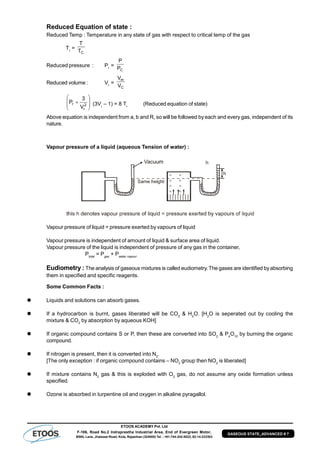 ETOOS ACADEMY Pvt. Ltd
F-106, Road No.2 Indraprastha Industrial Area, End of Evergreen Motor,
BSNL Lane, Jhalawar Road, Kota, Rajasthan (324005) Tel. : +91-744-242-5022, 92-14-233303
GASEOUS STATE_ADVANCED # 7
Reduced Equation of state :
Reduced Temp : Temperature in any state of gas with respect to critical temp of the gas
Tr
=
CT
T
Reduced pressure : Pr
=
CP
P
Reduced volume : Vr
=
C
m
V
V








 2
r
r
V
3
P (3Vr
– 1) = 8 Tr
(Reduced equation of state)
Above equation is independent from a, b and R, so will be followed by each and every gas, independent of its
nature.
Vapour pressure of a liquid (aqueous Tension of water) :
Vapour pressure of liquid = pressure exerted by vapours of liquid
Vapour pressure is independent of amount of liquid & surface area of liquid.
Vapour pressure of the liquid is independent of pressure of any gas in the container,
Ptotal
= Pgas
+ Pwater vapour
Eudiometry : The analysis of gaseous mixtures is called eudiometry. The gases are identified byabsorbing
them in specified and specific reagents.
Some Common Facts :
 Liquids and solutions can absorb gases.
 If a hydrocarbon is burnt, gases liberated will be CO2
& H2
O. [H2
O is seperated out by cooling the
mixture & CO2
by absorption by aqueous KOH]
 If organic compound contains S or P, then these are converted into SO2
& P4
O10
by burning the organic
compound.
 If nitrogen is present, then it is converted into N2
.
[The only exception : if organic compound contains – NO2
group then NO2
is liberated]
 If mixture contains N2
gas & this is exploded with O2
gas, do not assume any oxide formation unless
specified.
 Ozone is absorbed in turpentine oil and oxygen in alkaline pyragallol.
 