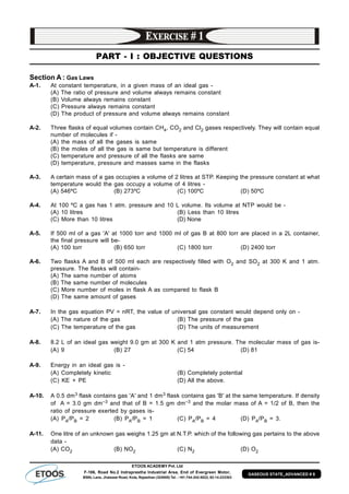 ETOOS ACADEMY Pvt. Ltd
F-106, Road No.2 Indraprastha Industrial Area, End of Evergreen Motor,
BSNL Lane, Jhalawar Road, Kota, Rajasthan (324005) Tel. : +91-744-242-5022, 92-14-233303
GASEOUS STATE_ADVANCED # 8
PART - I : OBJECTIVE QUESTIONS
Section A : Gas Laws
A-1. At constant temperature, in a given mass of an ideal gas -
(A) The ratio of pressure and volume always remains constant
(B) Volume always remains constant
(C) Pressure always remains constant
(D) The product of pressure and volume always remains constant
A-2. Three flasks of equal volumes contain CH4, CO2 and Cl2 gases respectively. They will contain equal
number of molecules if -
(A) the mass of all the gases is same
(B) the moles of all the gas is same but temperature is different
(C) temperature and pressure of all the flasks are same
(D) temperature, pressure and masses same in the flasks
A-3. A certain mass of a gas occupies a volume of 2 litres at STP. Keeping the pressure constant at what
temperature would the gas occupy a volume of 4 litres -
(A) 546ºC (B) 273ºC (C) 100ºC (D) 50ºC
A-4. At 100 ºC a gas has 1 atm. pressure and 10 L volume. Its volume at NTP would be -
(A) 10 litres (B) Less than 10 litres
(C) More than 10 litres (D) None
A-5. If 500 ml of a gas 'A' at 1000 torr and 1000 ml of gas B at 800 torr are placed in a 2L container,
the final pressure will be-
(A) 100 torr (B) 650 torr (C) 1800 torr (D) 2400 torr
A-6. Two flasks A and B of 500 ml each are respectively filled with O2 and SO2 at 300 K and 1 atm.
pressure. The flasks will contain-
(A) The same number of atoms
(B) The same number of molecules
(C) More number of moles in flask A as compared to flask B
(D) The same amount of gases
A-7. In the gas equation PV = nRT, the value of universal gas constant would depend only on -
(A) The nature of the gas (B) The pressure of the gas
(C) The temperature of the gas (D) The units of measurement
A-8. 8.2 L of an ideal gas weight 9.0 gm at 300 K and 1 atm pressure. The molecular mass of gas is-
(A) 9 (B) 27 (C) 54 (D) 81
A-9. Energy in an ideal gas is -
(A) Completely kinetic (B) Completely potential
(C) KE + PE (D) All the above.
A-10. A 0.5 dm3 flask contains gas 'A' and 1 dm3 flask contains gas 'B' at the same temperature. If density
of A = 3.0 gm dm–3 and that of B = 1.5 gm dm–3 and the molar mass of A = 1/2 of B, then the
ratio of pressure exerted by gases is-
(A) PA/PB = 2 (B) PA/PB = 1 (C) PA/PB = 4 (D) PA/PB = 3.
A-11. One litre of an unknown gas weighs 1.25 gm at N.T.P. which of the following gas pertains to the above
data -
(A) CO2 (B) NO2 (C) N2 (D) O2
 
