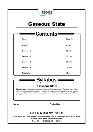 Topic Page No.
Theory 01 - 07
Exercise - 1 08 - 26
Exercise - 2 27 - 35
Exercise - 3 36 - 38
Exercise - 4 39 - 40
Answer Key 41 - 44
Contents
Gaseous State
Syllabus
Gaseous State
Gaseous state : Absolute scale of temperature, ideal gas equation; Deviation from ideality,
van der Waals equation; Kinetic theory of gases, average, root mean square and most probable
velocities and their relation with temperature; Law of partial pressures; Vapour pressure; Diffusion
of gases.
Name:____________________________ Contact No. __________________
ETOOS ACADEMY Pvt. Ltd
F-106, Road No.2 Indraprastha Industrial Area, End of Evergreen Motor, BSNL Lane,
Jhalawar Road, Kota, Rajasthan (324005)
Tel. : +91-744-242-5022, 92-14-233303
 