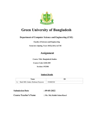 Green University of Bangladesh
Department of Computer Science and Engineering (CSE)
Faculty of Sciences and Engineering
Semester: (Spring, Year: 2022), B.Sc. in CSE
Assignment
Course Title: Bangladesh Studies
Course Code: GED-305
Section: 192 DB
Student Details
Name ID
1. Shah MD. Golam Rahman Nayeem 191002324
Submission Date : 09-05-2022
Course Teacher’sName : Mr. Md. Rabbi Islam Rasel
 