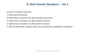 D. Short Answer Questions — Set 1
Answer in complete sentences.
1. Define genetic disorder.
2. Differentiate mutation from abnormal gene expression.
3. Explain how a mutation can affect protein structure.
4. Explain how a mutation can affect protein function.
5. Why are frameshift mutations often more harmful than substitution mutations?
Grade 12 Biology • Assignment: Genetic Disorders and Gene Expression
 
