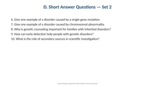 D. Short Answer Questions — Set 2
6. Give one example of a disorder caused by a single-gene mutation.
7. Give one example of a disorder caused by chromosomal abnormality.
8. Why is genetic counseling important for families with inherited disorders?
9. How can early detection help people with genetic disorders?
10. What is the role of secondary sources in scientific investigation?
Grade 12 Biology • Assignment: Genetic Disorders and Gene Expression
 