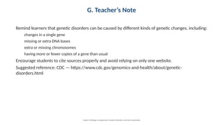 G. Teacher’s Note
Remind learners that genetic disorders can be caused by different kinds of genetic changes, including:
changes in a single gene
missing or extra DNA bases
extra or missing chromosomes
having more or fewer copies of a gene than usual
Encourage students to cite sources properly and avoid relying on only one website.
Suggested reference: CDC — https://www.cdc.gov/genomics-and-health/about/genetic-
disorders.html
Grade 12 Biology • Assignment: Genetic Disorders and Gene Expression
 