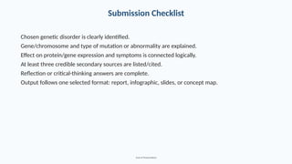 Submission Checklist
Chosen genetic disorder is clearly identified.
Gene/chromosome and type of mutation or abnormality are explained.
Effect on protein/gene expression and symptoms is connected logically.
At least three credible secondary sources are listed/cited.
Reflection or critical-thinking answers are complete.
Output follows one selected format: report, infographic, slides, or concept map.
End of Presentation
 
