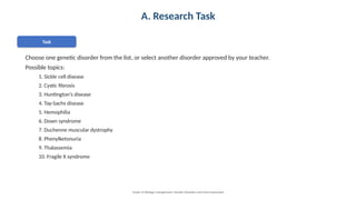 A. Research Task
Task
Choose one genetic disorder from the list, or select another disorder approved by your teacher.
Possible topics:
1. Sickle cell disease
2. Cystic fibrosis
3. Huntington’s disease
4. Tay-Sachs disease
5. Hemophilia
6. Down syndrome
7. Duchenne muscular dystrophy
8. Phenylketonuria
9. Thalassemia
10. Fragile X syndrome
Grade 12 Biology • Assignment: Genetic Disorders and Gene Expression
 