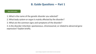 B. Guide Questions — Part 1
Basic Information
1. What is the name of the genetic disorder you selected?
2. What body system or organ is mainly affected by the disorder?
3. What are the common signs and symptoms of the disorder?
4. Is the disorder inherited, spontaneous, chromosomal, or related to abnormal gene
expression? Explain briefly.
Grade 12 Biology • Assignment: Genetic Disorders and Gene Expression
 