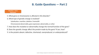 B. Guide Questions — Part 2
Mutation / Gene
Expression
5. What gene or chromosome is affected in this disorder?
6. What type of genetic change is involved?
Substitution, insertion, deletion, frameshift
Chromosomal abnormality, gene expression abnormality, or other
7. How does the mutation or abnormality change the normal function of the gene?
8. Does the genetic change affect the protein made by the gene? If yes, how?
9. Is the protein absent, defective, shortened, overproduced, or underproduced?
Grade 12 Biology • Assignment: Genetic Disorders and Gene Expression
 