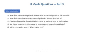 B. Guide Questions — Part 3
Effect on the Organism
10. How does the altered gene or protein lead to the symptoms of the disorder?
11. How does the disorder affect the daily life of a person who has it?
12. Can the disorder be detected before birth, at birth, or later in life? Explain.
13. Are there treatments, therapies, or management strategies available?
14. Is there currently a cure? Why or why not?
Grade 12 Biology • Assignment: Genetic Disorders and Gene Expression
 