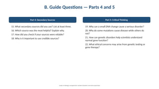 B. Guide Questions — Parts 4 and 5
Part 4: Secondary Sources
15. What secondary sources did you use? List at least three.
16. Which source was the most helpful? Explain why.
17. How did you check if your sources were reliable?
18. Why is it important to use credible sources?
Part 5: Critical Thinking
19. Why can a small DNA change cause a serious disorder?
20. Why do some mutations cause disease while others do
not?
21. How can genetic disorders help scientists understand
normal gene function?
22. What ethical concerns may arise from genetic testing or
gene therapy?
Grade 12 Biology • Assignment: Genetic Disorders and Gene Expression
 