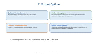 C. Output Options
Option 1: Written Report
Prepare a 2–3 page report answering the guide questions.
Option 2: Infographic
Create a one-page visual showing the disorder, gene/chromosome,
mutation, effect, symptoms, and treatment.
Option 3: Slide Presentation
Create a 5–7 slide presentation summarizing your findings.
Option 4: Concept Map
Show: DNA mutation/gene expression abnormality → gene function →
protein function → cell effect → symptoms.
Choose only one output format unless instructed otherwise.
Grade 12 Biology • Assignment: Genetic Disorders and Gene Expression
 