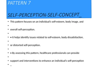 PATTERN 7
SELF-PERCEPTION-SELF-CONCEPT_
• This pattern focuses on an individual’s self-esteem, body image, and
•
• overall self-perception.
•
• • It helps identify issues related to self-esteem, body dissatisfaction,
•
• or distorted self-perception.
•
• • By assessing this pattern, healthcare professionals can provide
•
• support and interventions to enhance an individual’s self-perception
• _
 
