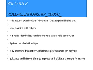 PATTERN 8
ROLE-RELATIONSHIP_x0000_
• This pattern examines an individual’s roles, responsibilities, and
•
• relationships with others.
•
• • It helps identify issues related to role strain, role conflict, or
•
• dysfunctional relationships.
•
• • By assessing this pattern, healthcare professionals can provide
•
• guidance and interventions to improve an individual’s role performance
 