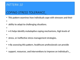 PATTERN 10
COPING-STRESS TOLERANCE_
• This pattern examines how individuals cope with stressors and their
•
• ability to adapt to challenging situations.
•
• • It helps identify maladaptive coping mechanisms, high levels of
•
• stress, or ineffective stress management strategies.
•
• • By assessing this pattern, healthcare professionals can provide
•
• support, resources, and interventions to improve an individual’s _
 