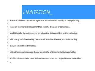 LIMITATION_
• Patterns may not capture all aspects of an individual’s health, as they primarily
•
• focus on functional areas rather than specific diseases or conditions.
•
• • Additionally, the patterns rely on subjective data provided by the individual,
•
• which may be influenced by factors such as cultural beliefs, social desirability
•
• bias, or limited health literacy.
•
• • Healthcare professionals should be mindful of these limitations and utilize
•
• additional assessment tools and resources to ensure a comprehensive evaluation
• _
 