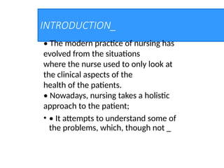INTRODUCTION_
• The modern practice of nursing has
evolved from the situations
where the nurse used to only look at
the clinical aspects of the
health of the patients.
• Nowadays, nursing takes a holistic
approach to the patient;
• • It attempts to understand some of
the problems, which, though not _
 