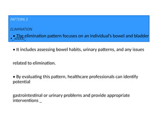 PATTERN 3
ELIMINATION
•_x0000_
• The elimination pattern focuses on an individual’s bowel and bladder
• It includes assessing bowel habits, urinary patterns, and any issues
related to elimination.
• By evaluating this pattern, healthcare professionals can identify
potential
gastrointestinal or urinary problems and provide appropriate
interventions _
 