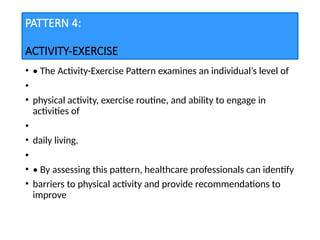 PATTERN 4:
ACTIVITY-EXERCISE
• • The Activity-Exercise Pattern examines an individual’s level of
•
• physical activity, exercise routine, and ability to engage in
activities of
•
• daily living.
•
• • By assessing this pattern, healthcare professionals can identify
• barriers to physical activity and provide recommendations to
improve
 