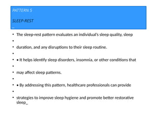PATTERN 5
SLEEP-REST
_
• The sleep-rest pattern evaluates an individual’s sleep quality, sleep
•
• duration, and any disruptions to their sleep routine.
•
• • It helps identify sleep disorders, insomnia, or other conditions that
•
• may affect sleep patterns.
•
• • By addressing this pattern, healthcare professionals can provide
•
• strategies to improve sleep hygiene and promote better restorative
sleep_
 
