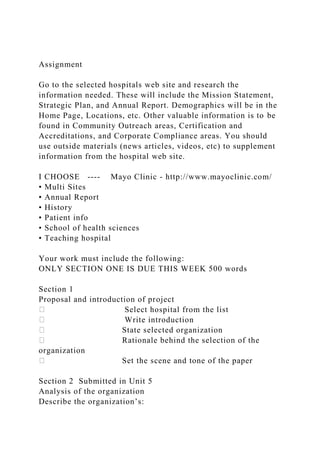 Assignment
Go to the selected hospitals web site and research the
information needed. These will include the Mission Statement,
Strategic Plan, and Annual Report. Demographics will be in the
Home Page, Locations, etc. Other valuable information is to be
found in Community Outreach areas, Certification and
Accreditations, and Corporate Compliance areas. You should
use outside materials (news articles, videos, etc) to supplement
information from the hospital web site.
I CHOOSE ---- Mayo Clinic - http://www.mayoclinic.com/
• Multi Sites
• Annual Report
• History
• Patient info
• School of health sciences
• Teaching hospital
Your work must include the following:
ONLY SECTION ONE IS DUE THIS WEEK 500 words
Section 1
Proposal and introduction of project
Select hospital from the list
Write introduction
State selected organization
Rationale behind the selection of the
organization
Set the scene and tone of the paper
Section 2 Submitted in Unit 5
Analysis of the organization
Describe the organization’s:
 