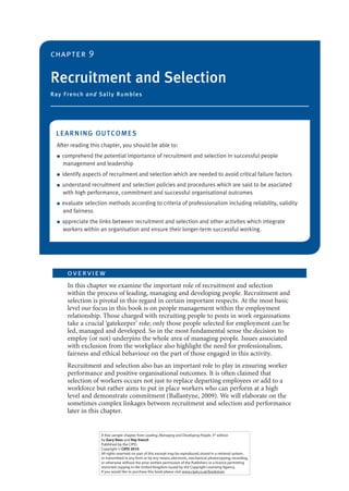 chapter 9

Recruitment and Selection
Ray F ren c h a n d Sa lly R u m b le s

LEA RN ING OU TC OMES
After reading this chapter, you should be able to:
●

●
●

●

●

comprehend the potential importance of recruitment and selection in successful people
management and leadership
identify aspects of recruitment and selection which are needed to avoid critical failure factors
understand recruitment and selection policies and procedures which are said to be asociated
with high performance, commitment and successful organisational outcomes
evaluate selection methods according to criteria of professionalism including reliability, validity
and fairness
appreciate the links between recruitment and selection and other activites which integrate
workers within an organisation and ensure their longer-term successful working.

ov e r vie w
In this chapter we examine the important role of recruitment and selection
within the process of leading, managing and developing people. Recruitment and
selection is pivotal in this regard in certain important respects. At the most basic
level our focus in this book is on people management within the employment
relationship. Those charged with recruiting people to posts in work organisations
take a crucial ‘gatekeeper’ role; only those people selected for employment can be
led, managed and developed. So in the most fundamental sense the decision to
employ (or not) underpins the whole area of managing people. Issues associated
with exclusion from the workplace also highlight the need for professionalism,
fairness and ethical behaviour on the part of those engaged in this activity.
Recruitment and selection also has an important role to play in ensuring worker
performance and positive organisational outcomes. It is often claimed that
selection of workers occurs not just to replace departing employees or add to a
workforce but rather aims to put in place workers who can perform at a high
level and demonstrate commitment (Ballantyne, 2009). We will elaborate on the
sometimes complex linkages between recruitment and selection and performance
later in this chapter.

A free sample chapter from Leading, Managing and Developing People, 3rd edition
by Gary Rees and Ray french
Published by the CIPD.
Copyright © CIPD 2010
All rights reserved; no part of this excerpt may be reproduced, stored in a retrieval system,
or transmitted in any form or by any means, electronic, mechanical, photocopying, recording,
or otherwise without the prior written permission of the Publishers or a licence permitting
restricted copying in the United Kingdom issued by the Copyright Licensing Agency.
If you would like to purchase this book please visit www.cipd.co.uk/bookstore.

 
