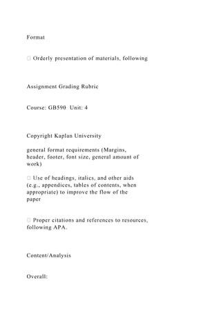 Format
Assignment Grading Rubric
Course: GB590 Unit: 4
Copyright Kaplan University
general format requirements (Margins,
header, footer, font size, general amount of
work)
(e.g., appendices, tables of contents, when
appropriate) to improve the flow of the
paper
following APA.
Content/Analysis
Overall:
 