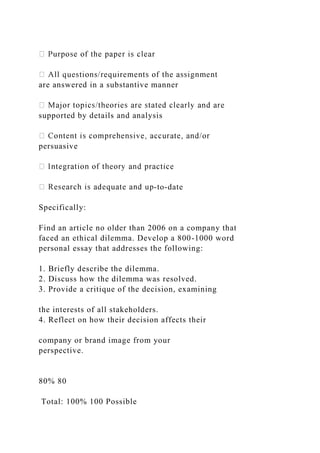 are answered in a substantive manner
supported by details and analysis
persuasive
-to-date
Specifically:
Find an article no older than 2006 on a company that
faced an ethical dilemma. Develop a 800-1000 word
personal essay that addresses the following:
1. Briefly describe the dilemma.
2. Discuss how the dilemma was resolved.
3. Provide a critique of the decision, examining
the interests of all stakeholders.
4. Reflect on how their decision affects their
company or brand image from your
perspective.
80% 80
Total: 100% 100 Possible
 