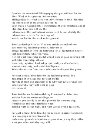 Develop the Annotated Bibliography that you will use for the
Final Week 6 Assignment. An annotated
bibliography lists each article in APA format. It then identifies
the information in the article relevant to
your Week 6 Assignment. It summarizes that information, and it
identifies how you will use the
information. The instructions summarized below identify the
information to cover for each type of
article needed for the week 6 Assignment.
Two Leadership Articles: Find one article on each of two
contemporary leadership models, relevant to
ethical leadership from the following list of leadership models
that demonstrate what you value.
Reflect what leadership model would work in your environment:
authentic leadership, ethical
leadership, spiritual leadership, spirituality and leadership,
servant leadership, and social intelligence.
Select the articles from those published in the past five years.
For each article, first describe the leadership model in a
paragraph or two. Second, for each model
provide at least one argument as to why they reflect what you
value and why they will work in your
environment.
Two Articles on Decision-Making Frameworks: Select two
articles from the course readings, or
research you decide to do, that provide decision-making
frameworks and considerations when
making right versus right, and right versus wrong decisions.
For each article, first describe the decision-making framework
in a paragraph or two. Second, for
each model provide at least one argument as to why they reflect
what you value and why they will
 