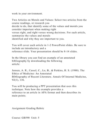 work in your environment.
Two Articles on Morals and Values: Select two articles from the
course readings, or research you
decide to do, that identify some of the values and morals you
consider important when making right
versus right, and right versus wrong decisions. For each article,
summarize the values and morals
identified and why they are important to you.
You will cover each article in 1-2 PowerPoint slides. Be sure to
include an introductory and a
reference slide. Your presentation should be 8-14 slides.
In the library you can find an example of an annotated
bibliography by downloading the following
article:
Jonsen, A. R., Cassel, C., Lo, B., & Perkins, H. S. (1980). The
Ethics of Medicine: An Annotated
Bibliography of Recent Literature. Annals Of Internal Medicine,
92(1), 136.
You will be producing a PPT presentation that uses this
technique. Note how the example provides a
reference to an article in APA format and then describes its
main points.
Assignment Grading Rubric
Course: GB590 Unit: 5
 