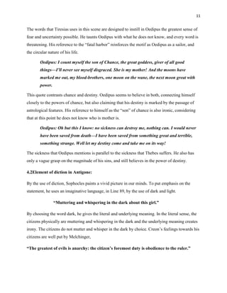 11


The words that Tiresias uses in this scene are designed to instill in Oedipus the greatest sense of
fear and uncertainty possible. He taunts Oedipus with what he does not know, and every word is
threatening. His reference to the “fatal harbor” reinforces the motif as Oedipus as a sailor, and
the circular nature of his life.

        Oedipus: I count myself the son of Chance, the great goddess, giver of all good
        things—I’ll never see myself disgraced. She is my mother! And the moons have
        marked me out, my blood-brothers, one moon on the wane, the next moon great with
        power.

This quote contrasts chance and destiny. Oedipus seems to believe in both, connecting himself
closely to the powers of chance, but also claiming that his destiny is marked by the passage of
astrological features. His reference to himself as the “son” of chance is also ironic, considering
that at this point he does not know who is mother is.

        Oedipus: Oh but this I know: no sickness can destroy me, nothing can. I would never
        have been saved from death—I have been saved from something great and terrible,
        something strange. Well let my destiny come and take me on its way!

The sickness that Oedipus mentions is parallel to the sickness that Thebes suffers. He also has
only a vague grasp on the magnitude of his sins, and still believes in the power of destiny.

4.2Element of diction in Antigone:

By the use of diction, Sophocles paints a vivid picture in our minds. To put emphasis on the
statement, he uses an imaginative language, in Line 89, by the use of dark and light.

                 ―Muttering and whispering in the dark about this girl.‖

By choosing the word dark, he gives the literal and underlying meaning. In the literal sense, the
citizens physically are muttering and whispering in the dark and the underlying meaning creates
irony. The citizens do not mutter and whisper in the dark by choice. Creon‟s feelings towards his
citizens are well put by Melchinger,

―The greatest of evils is anarchy: the citizen‘s foremost duty is obedience to the ruler.‖
 