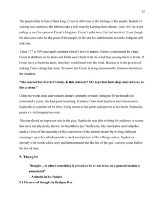12


The people hide in fear of their king. Creon is oblivious to the feelings of his people. Instead of
voicing their opinions, the citizens take a safe route by keeping their silence. Line 110, the word
sailing is used to represent Creon‟s kingdom. Creon‟s rules were fair but too strict. Even though
his decisions were for the good of the people, in the end his stubbornness towards Antigone will
sink him.

Lines 107 to 109 once again compare Creon‟s laws to nature. Creon is represented by a tree.
Creon is stubborn so his roots and limbs won‟t bend with the wind thus causing them to break. If
Creon were to bend the rules, then they would bend with the wind. Haimon is in the process of
making Creon change his mind. To prove that Creon is being unreasonable, Haimon dramatizes
the situation.

―She covered her brother‘s body. Is this indecent? She kept him from dogs and vultures. Is
this a crime?”

Using the words dogs and vultures creates sympathy towards Antigone. Even though she
committed a crime, she had good reasoning. It makes Creon look heartless and closeminded.
Sophocles is a painter of his time. Using words as his paints and pencils as his brush, Sophocles
paints a vivid imaginative story.

Diction played an important role in the play. Sophocles was able to bring his audience in scenes
that were not physically shown. So beautifully put “Sophocles, like Aeschylus and Euripides,
made a virtue of the necessity of this convention of the ancient theater by writing elaborate
messenger speeches which provide a vivid word picture of the offstage action. Sophocles
cleverly with words told a story and demonstrated that the law of the god‟s always come before
the law of man.

5. Thought:

        Thought… is where something is proved to be or not to be, or a general maxim is
        enunciated‖
        – Aristotle in his Poetics
5.1 Element of thought in Oedipus Rex:
 