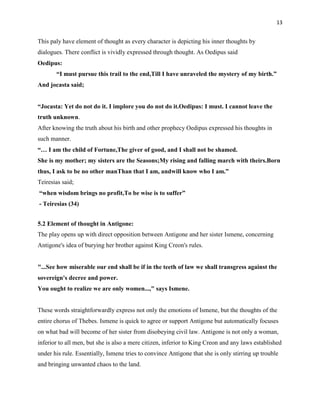 13


This paly have element of thought as every character is depicting his inner thoughts by
dialogues. There conflict is vividly expressed through thought. As Oedipus said
Oedipus:
       ―I must pursue this trail to the end,Till I have unraveled the mystery of my birth.‖
And jocasta said;


―Jocasta: Yet do not do it. I implore you do not do it.Oedipus: I must. I cannot leave the
truth unknown.
After knowing the truth about his birth and other prophecy Oedipus expressed his thoughts in
such manner.
―… I am the child of Fortune,The giver of good, and I shall not be shamed.
She is my mother; my sisters are the Seasons;My rising and falling march with theirs.Born
thus, I ask to be no other manThan that I am, andwill know who I am.‖
Teiresias said;
―when wisdom brings no profit,To be wise is to suffer‖
- Teiresias (34)


5.2 Element of thought in Antigone:
The play opens up with direct opposition between Antigone and her sister Ismene, concerning
Antigone's idea of burying her brother against King Creon's rules.


"...See how miserable our end shall be if in the teeth of law we shall transgress against the
sovereign's decree and power.
You ought to realize we are only women...," says Ismene.


These words straightforwardly express not only the emotions of Ismene, but the thoughts of the
entire chorus of Thebes. Ismene is quick to agree or support Antigone but automatically focuses
on what bad will become of her sister from disobeying civil law. Antigone is not only a woman,
inferior to all men, but she is also a mere citizen, inferior to King Creon and any laws established
under his rule. Essentially, Ismene tries to convince Antigone that she is only stirring up trouble
and bringing unwanted chaos to the land.
 