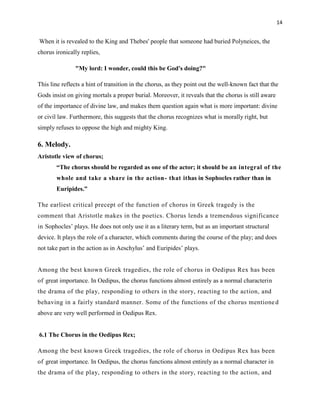 14


When it is revealed to the King and Thebes' people that someone had buried Polyneices, the
chorus ironically replies,

               "My lord: I wonder, could this be God's doing?"

This line reflects a hint of transition in the chorus, as they point out the well-known fact that the
Gods insist on giving mortals a proper burial. Moreover, it reveals that the chorus is still aware
of the importance of divine law, and makes them question again what is more important: divine
or civil law. Furthermore, this suggests that the chorus recognizes what is morally right, but
simply refuses to oppose the high and mighty King.

6. Melody.
Aristotle view of chorus;
       ―The chorus should be regarded as one of the actor; it should be an integral of the
       whole and take a share in the action - that ithas in Sophocles rather than in
       Euripides.‖

The earliest critical precept of the function of chorus in Greek tragedy is the
comment that Aristotle makes in the poetics. Chorus lends a tremendous significance
in Sophocles‟ plays. He does not only use it as a literary term, but as an important structural
device. It plays the role of a character, which comments during the course of the play; and does
not take part in the action as in Aeschylus‟ and Euripides‟ plays.


Among the best known Greek tragedies, the role of chorus in Oedipus Rex has been
of great importance. In Oedipus, the chorus functions almost entirely as a normal characterin
the drama of the play, responding to others in the story, reacting to the action, and
behaving in a fairly standard manner. Some of the functions of the chorus mentione d
above are very well performed in Oedipus Rex.


6.1 The Chorus in the Oedipus Rex;

Among the best known Greek tragedies, the role of chorus in Oedipus Rex has been
of great importance. In Oedipus, the chorus functions almost entirely as a normal character in
the drama of the play, responding to others in the story, reacting to the action, and
 